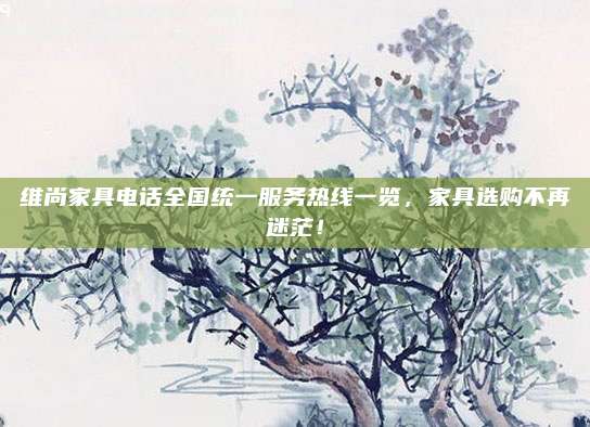 维尚家具电话全国统一服务热线一览，家具选购不再迷茫！
