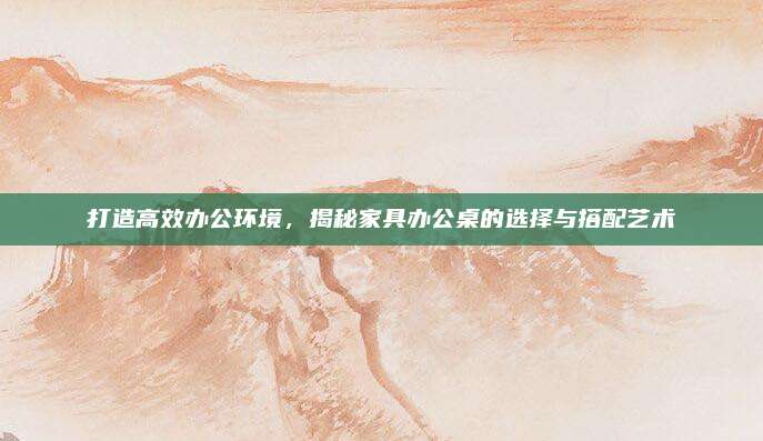 打造高效办公环境，揭秘家具办公桌的选择与搭配艺术