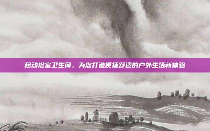 移动浴室卫生间，为您打造便捷舒适的户外生活新体验