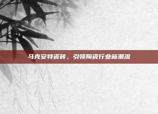 马克安特瓷砖，引领陶瓷行业新潮流