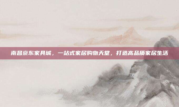 南昌京东家具城，一站式家居购物天堂，打造高品质家居生活
