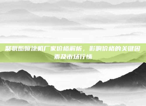 聚氨酯喷涂机厂家价格解析，影响价格的关键因素及市场行情
