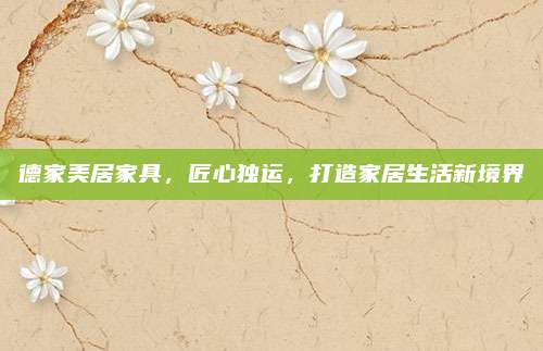 德家美居家具，匠心独运，打造家居生活新境界