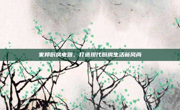 家邦厨房电器，打造现代厨房生活新风尚