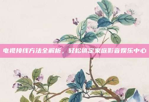 电视接线方法全解析，轻松搞定家庭影音娱乐中心