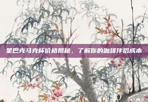 星巴克马克杯价格揭秘，了解你的咖啡伴侣成本