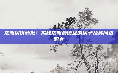 沈阳房价新低！揭秘沈阳最便宜的房子及其周边配套