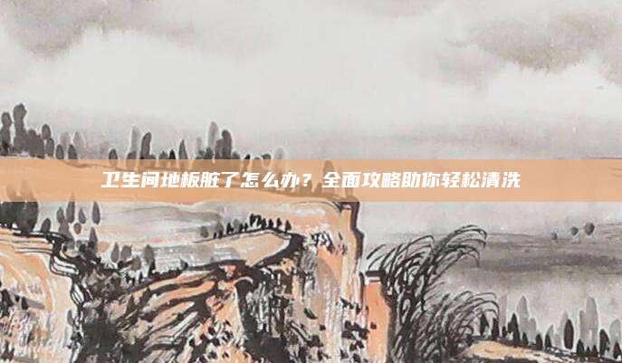卫生间地板脏了怎么办？全面攻略助你轻松清洗