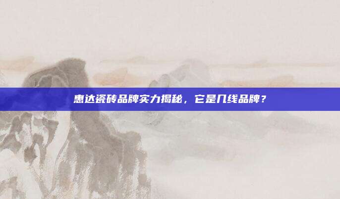 惠达瓷砖品牌实力揭秘，它是几线品牌？