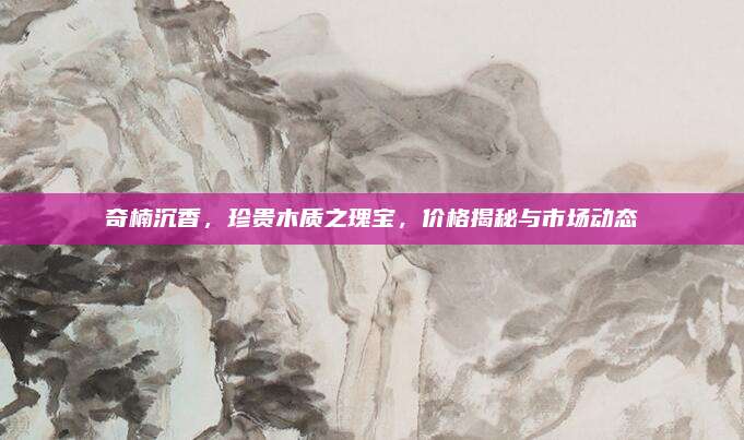奇楠沉香，珍贵木质之瑰宝，价格揭秘与市场动态