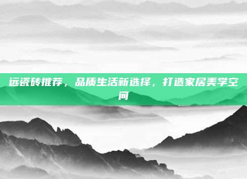 远瓷砖推荐，品质生活新选择，打造家居美学空间