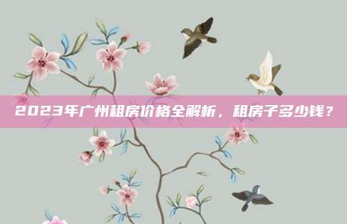 2023年广州租房价格全解析，租房子多少钱？