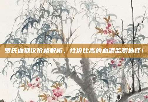 罗氏血糖仪价格解析，性价比高的血糖监测选择！