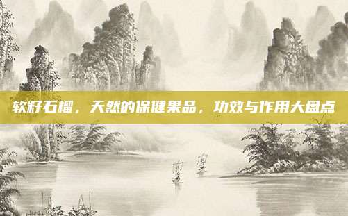 软籽石榴，天然的保健果品，功效与作用大盘点