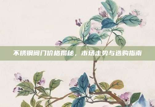 不锈钢阀门价格揭秘，市场走势与选购指南