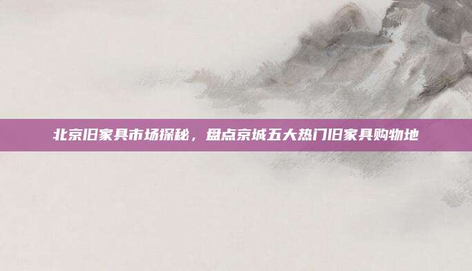 北京旧家具市场探秘，盘点京城五大热门旧家具购物地