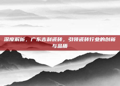 深度解析，广东吉利瓷砖，引领瓷砖行业的创新与品质