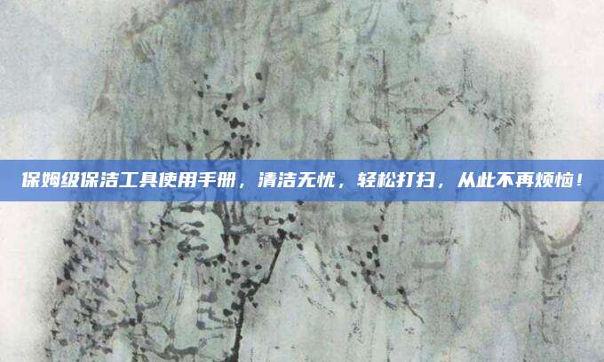 保姆级保洁工具使用手册，清洁无忧，轻松打扫，从此不再烦恼！