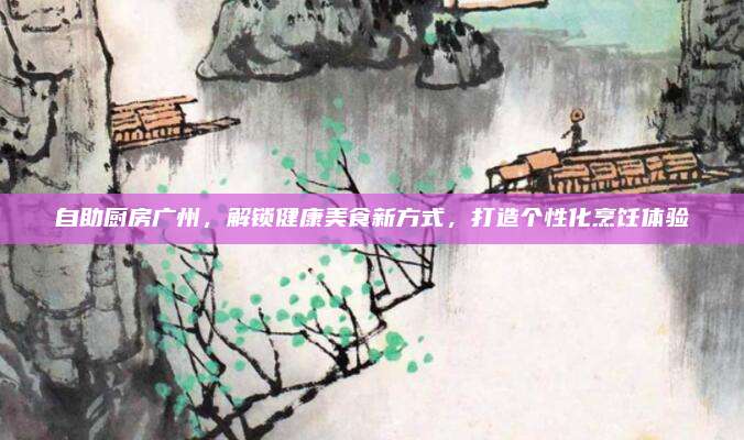 自助厨房广州，解锁健康美食新方式，打造个性化烹饪体验