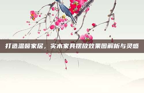 打造温馨家居，实木家具摆放效果图解析与灵感
