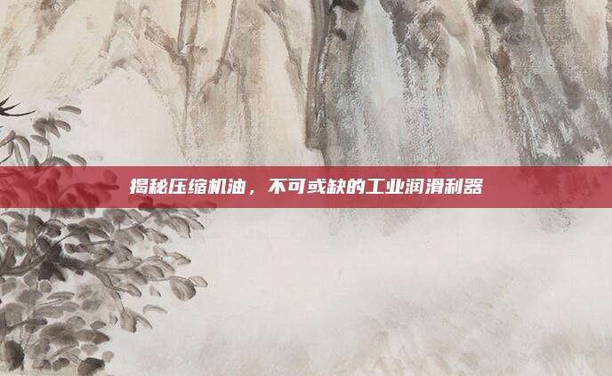 揭秘压缩机油，不可或缺的工业润滑利器