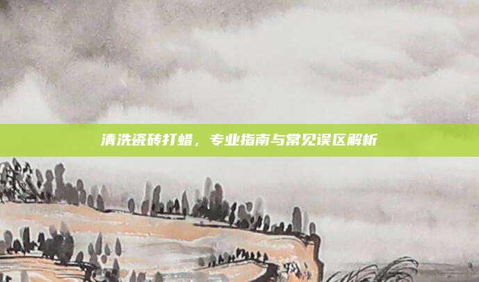 清洗瓷砖打蜡，专业指南与常见误区解析