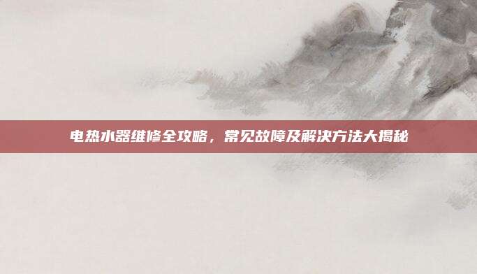 电热水器维修全攻略，常见故障及解决方法大揭秘