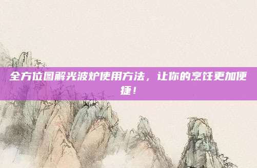 全方位图解光波炉使用方法，让你的烹饪更加便捷！