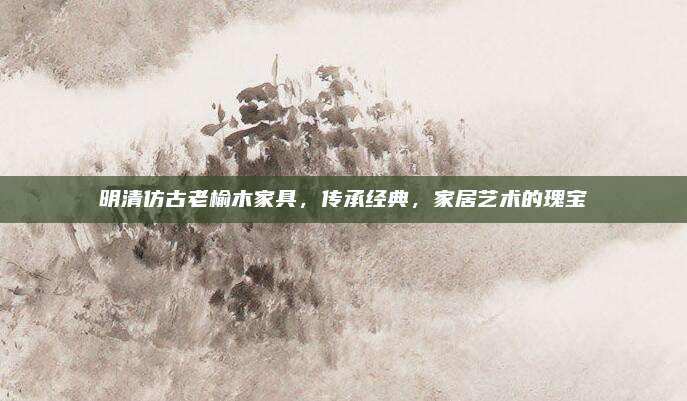 明清仿古老榆木家具，传承经典，家居艺术的瑰宝