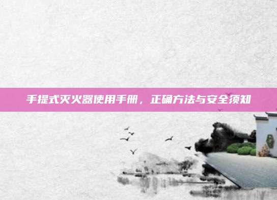 手提式灭火器使用手册，正确方法与安全须知