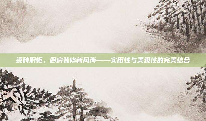 瓷砖厨柜，厨房装修新风尚——实用性与美观性的完美结合