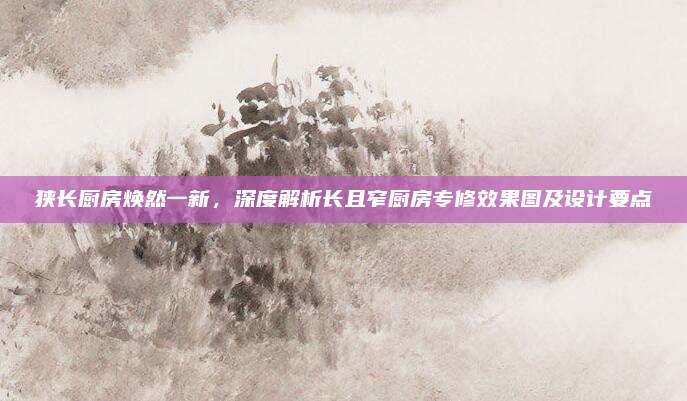 狭长厨房焕然一新，深度解析长且窄厨房专修效果图及设计要点