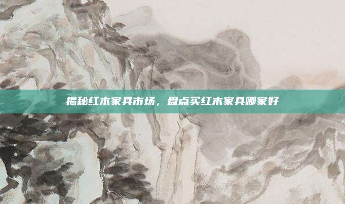揭秘红木家具市场，盘点买红木家具哪家好