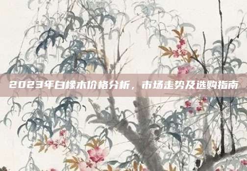 2023年白橡木价格分析，市场走势及选购指南