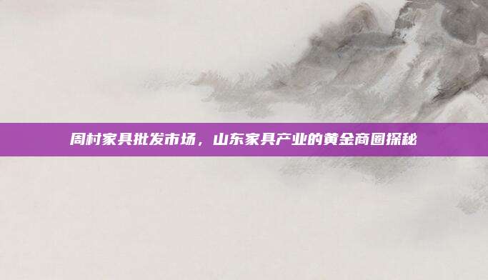 周村家具批发市场，山东家具产业的黄金商圈探秘