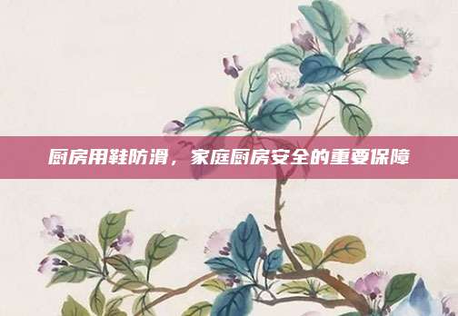 厨房用鞋防滑，家庭厨房安全的重要保障