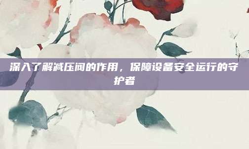 深入了解减压阀的作用，保障设备安全运行的守护者