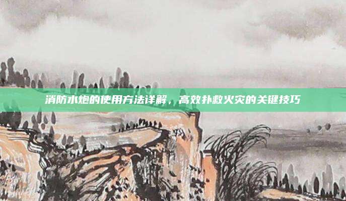 消防水炮的使用方法详解，高效扑救火灾的关键技巧