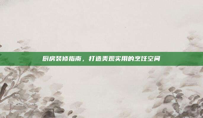 厨房装修指南，打造美观实用的烹饪空间