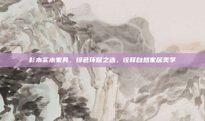 杉木实木家具，绿色环保之选，诠释自然家居美学