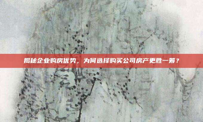 揭秘企业购房优势，为何选择购买公司房产更胜一筹？