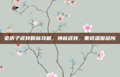 老房子瓷砖翻新攻略，焕新瓷砖，重拾温馨居所