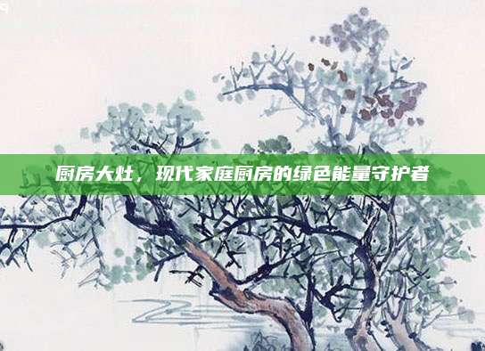 厨房大灶，现代家庭厨房的绿色能量守护者