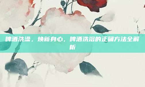 啤酒洗澡，焕新身心，啤酒洗浴的正确方法全解析