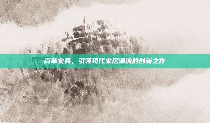 尚革家具，引领现代家居潮流的创新之作