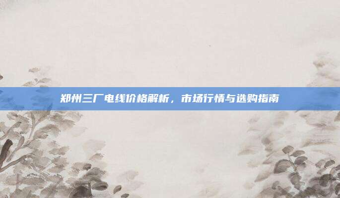 郑州三厂电线价格解析，市场行情与选购指南