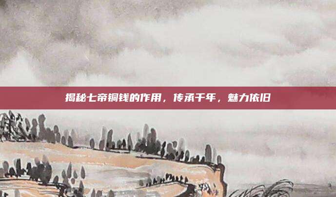 揭秘七帝铜钱的作用，传承千年，魅力依旧