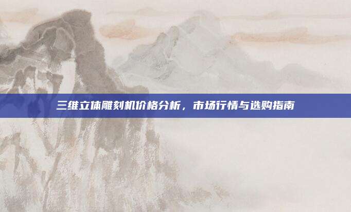 三维立体雕刻机价格分析，市场行情与选购指南