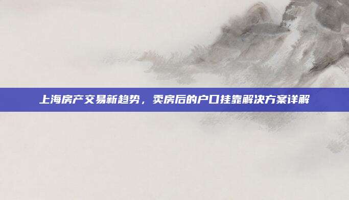 上海房产交易新趋势，卖房后的户口挂靠解决方案详解