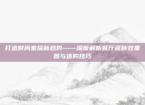打造时尚家居新趋势——深度解析餐厅瓷砖效果图与选购技巧